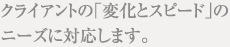 クライアントの「変化とスピード」のニーズに対応します